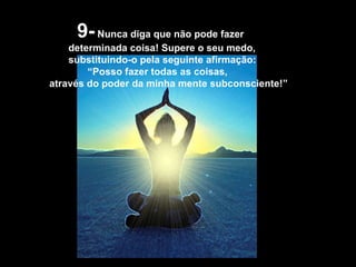 9-  Nunca diga que não pode fazer determinada coisa! Supere o seu medo,  substituindo-o pela seguinte afirmação: “ Posso fazer todas as coisas,  através do poder da minha mente subconsciente!”  