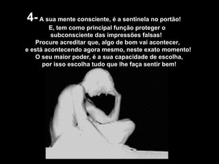 4-  A sua mente consciente, é a sentinela no portão! E, tem como principal função proteger o subconsciente das impressões falsas! Procure acreditar que, algo de bom vai acontecer,  e está acontecendo agora mesmo, neste exato momento! O seu maior poder, é a sua capacidade de escolha,  por isso escolha tudo que lhe faça sentir bem!  