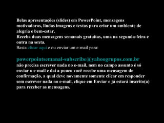 Belas apresentações (slides) em PowerPoint, mensagens motivadoras, lindas imagens e textos para criar um ambiente de alegria e bem-estar. Receba duas mensagens semanais gratuitas, uma na segunda-feira e outra na sexta. Basta  clicar aqui  e ou enviar um e-mail para:    [email_address]   não precisa escrever nada no e-mail, nem no campo assunto é só enviar o e-mail e daí a pouco você recebe uma mensagem de confirmação, a qual deve novamente somente clicar em responder sem escrever nada no e-mail, clique em Enviar e já estará inscrito(a) para receber as mensagens.  