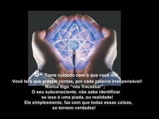 6-  Tome cuidado com o que você diz! Você terá que prestar contas, por cada palavra irresponsável!  Nunca diga “vou fracassar”;  O seu subconsciente, não sabe identificar  se isso é uma piada, ou realidade! Ele simplesmente, faz com que todas essas coisas, se tornem verdades!  