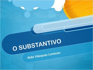 O SUBSTANTIVO
Aldo Vázquez Lorenzo
 