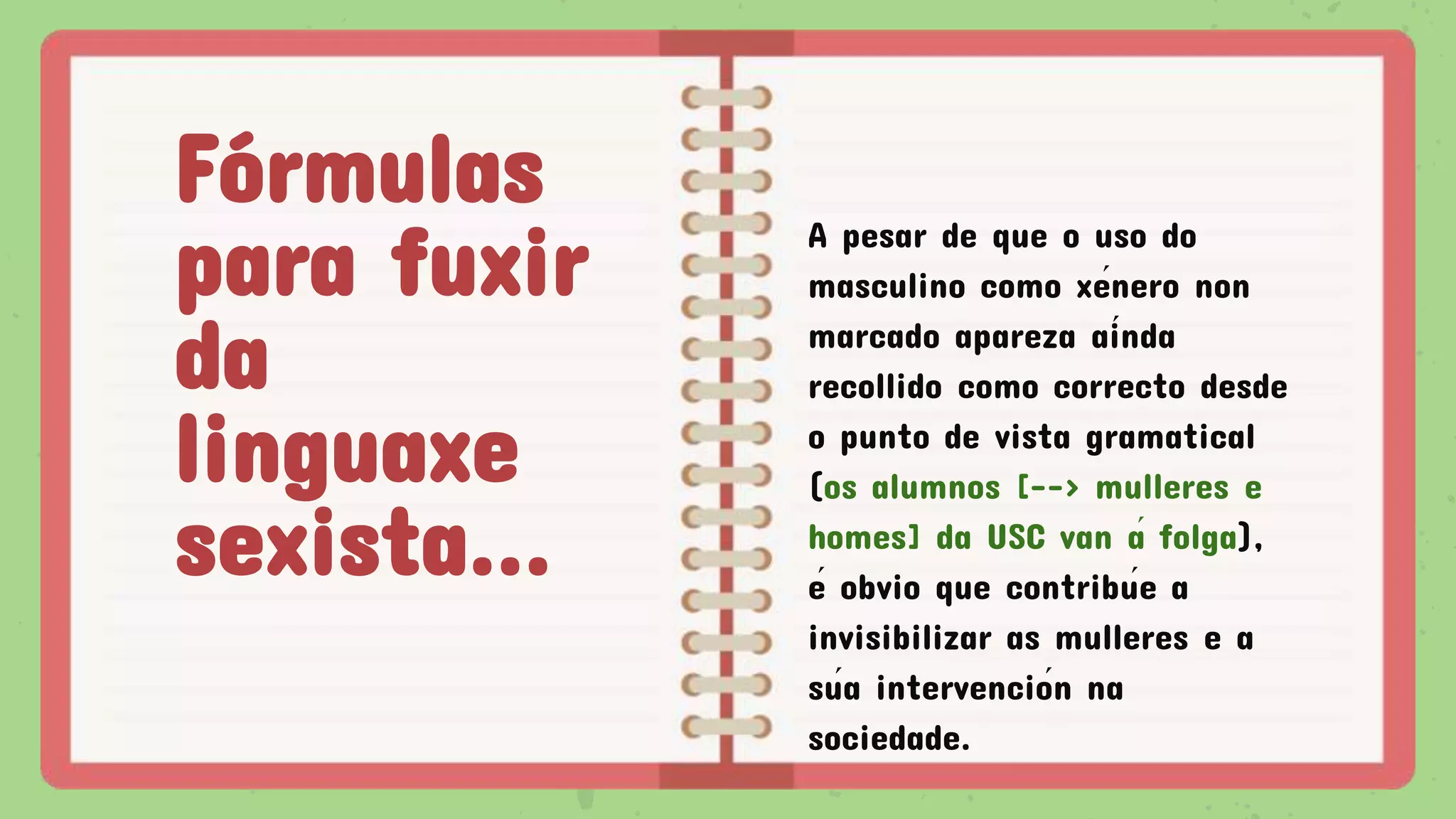 Fórmulas
para fuxir
da
linguaxe
sexista...
A pesar de que o uso do
masculino como xénero non
marcado apareza aínda
recollido como correcto desde
o punto de vista gramatical
(os alumnos [--> mulleres e
homes] da USC van á folga),
é obvio que contribúe a
invisibilizar as mulleres e a
súa intervención na
sociedade.
 