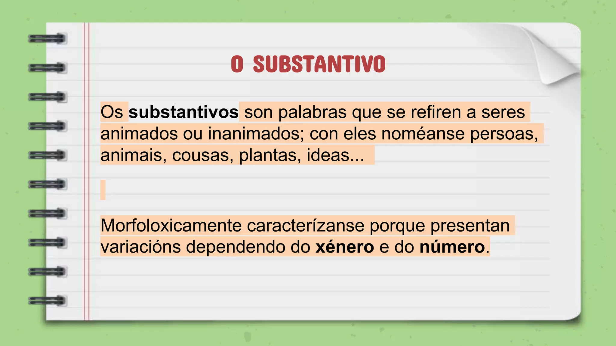 O SUBSTANTIVO
Os substantivos son palabras que se refiren a seres
animados ou inanimados; con eles noméanse persoas,
animais, cousas, plantas, ideas...
Morfoloxicamente caracterízanse porque presentan
variacións dependendo do xénero e do número.
 