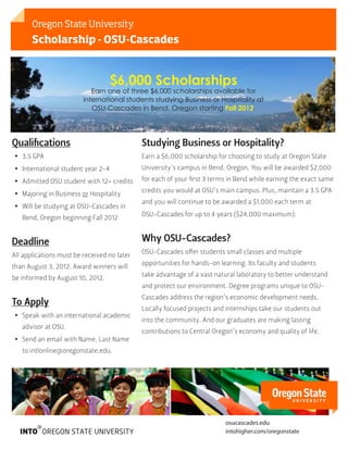 Oregon State University
       Scholarship - OSU-Cascades



                                    $6,000 Scholarships
                            Earn one of three $6,000 scholarships available for
                         international students studying Business or Hospitality at
                            OSU-Cascades in Bend, Oregon starting Fall 2012.




Qualifications                               Studying Business or Hospitality?
•• 3.5 GPA                                   Earn a $6,000 scholarship for choosing to study at Oregon State
•• International student year 2-4            University’s campus in Bend, Oregon. You will be awarded $2,000

•• Admitted OSU student with 12+ credits     for each of your first 3 terms in Bend while earning the exact same
                                             credits you would at OSU’s main campus. Plus, maintain a 3.5 GPA
•• Majoring in Business or Hospitality
                                             and you will continue to be awarded a $1,000 each term at
•• Will be studying at OSU-Cascades in
                                             OSU-Cascades for up to 4 years ($24,000 maximum).
   Bend, Oregon beginning Fall 2012


Deadline                                     Why OSU-Cascades?
                                             OSU-Cascades offer students small classes and multiple
All applications must be received no later
                                             opportunities for hands-on learning. Its faculty and students
than August 3, 2012. Award winners will
                                             take advantage of a vast natural laboratory to better understand
be informed by August 10, 2012.
                                             and protect our environment. Degree programs unique to OSU-
                                             Cascades address the region’s economic development needs.
To Apply
                                             Locally focused projects and internships take our students out
•• Speak with an international academic
                                             into the community. And our graduates are making lasting
   advisor at OSU.
                                             contributions to Central Oregon’s economy and quality of life.
•• Send an email with Name, Last Name
   to intlonline@oregonstate.edu.




                                                                          osucascades.edu
                                                                          intohigher.com/oregonstate
 