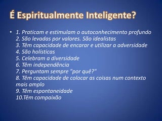 É Espiritualmente Inteligente?1. Praticam e estimulam o autoconhecimento profundo 2. São levadas por valores. São idealistas 3. Têm capacidade de encarar e utilizar a adversidade 4. São holísticas 5. Celebram a diversidade 6. Têm independência 7. Perguntam sempre "por quê?" 8. Têm capacidade de colocar as coisas num contexto mais amplo 9. Têm espontaneidade 10.Têm compaixão