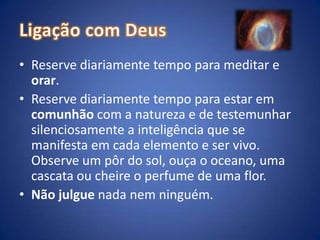 Ligação com DeusReserve diariamente tempo para meditar e orar. Reserve diariamente tempo para estar em comunhão com a natureza e de testemunhar silenciosamente a inteligência que se manifesta em cada elemento e ser vivo. Observe um pôr do sol, ouça o oceano, uma cascata ou cheire o perfume de uma flor.Não julgue nada nem ninguém.