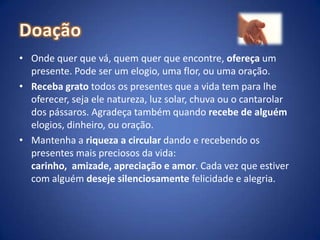 DoaçãoOnde quer que vá, quem quer que encontre, ofereça um presente. Pode ser um elogio, uma flor, ou uma oração.Receba grato todos os presentes que a vida tem para lhe oferecer, seja ele natureza, luz solar, chuva ou o cantarolar dos pássaros. Agradeça também quando recebe de alguém elogios, dinheiro, ou oração.Mantenha a riqueza a circular dando e recebendo os presentes mais preciosos da vida: carinho,  amizade, apreciação e amor. Cada vez que estiver com alguém deseje silenciosamente felicidade e alegria.