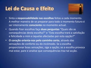 Lei de Causa e EfeitoSinta a responsabilidade nas escolhas feitas a cada momento. A melhor maneira de se preparar para todo o momento futuro é ser inteiramente consciente no momento actual.Quando fizer escolhas faça duas perguntas “Quais são as consequências desta escolha?” e “Esta escolha trará a satisfação e felicidade a mim e àquelas afectadas por esta opção?”O coração orienta-nos pelo caminho certo, através das sensações de conforto ou do incómodo. Se a escolha proporcionar boas sensações, siga a opção; se a escolha provoca mal estar, pare e analise que consequências traz tal acção. 