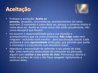 AceitaçãoPratique a aceitação. Aceite as pessoas, situações, circunstâncias, acontecimentos tal como ocorrem. O momento é como deve ser, porque o universo inteiro é como deve ser. Aceite as coisas como elas estão actualmente, não como desejaria que fossem.Irá assumir a responsabilidade para a sua situação e acontecimentos que via como problema. Não culpe nada nem ninguém - incluindo você mesmo -  pela sua situação actual. Cada problema é uma oportunidade disfarçada, que permite que aceite o momento e o transforme num benefício maior.Abandone a necessidade de defender o seu ponto de vista. Não  sinta nenhuma necessidade de convencer ou persuadir alguém para aceitar o seu ponto de vista. Permaneça aberto a todos os pontos de vista e não fique apegado rigidamente a nenhum deles.