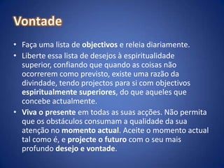 VontadeFaça uma lista de objectivos e releia diariamente.  Liberte essa lista de desejos à espiritualidade superior, confiando que quando as coisas não ocorrerem como previsto, existe uma razão da divindade, tendo projectos para si com objectivos espiritualmente superiores, do que aqueles que concebe actualmente.Viva o presente em todas as suas acções. Não permita que os obstáculos consumam a qualidade da sua atenção no momento actual. Aceite o momento actual tal como é, e projecte o futuro com o seu mais profundo desejo e vontade.