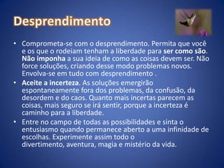 DesprendimentoComprometa-se com o desprendimento. Permita que você e os que o rodeiam tenham a liberdade para ser como são. Não imponha a sua ideia de como as coisas devem ser. Não force soluções, criando desse modo problemas novos. Envolva-se em tudo com desprendimento .Aceite a incerteza. As soluções emergirão espontaneamente fora dos problemas, da confusão, da desordem e do caos. Quanto mais incertas parecem as coisas, mais seguro se irá sentir, porque a incerteza é caminho para a liberdade. Entre no campo de todas as possibilidades e sinta o entusiasmo quando permanece aberto a uma infinidade de escolhas. Experimente assim todo o divertimento, aventura, magia e mistério da vida.