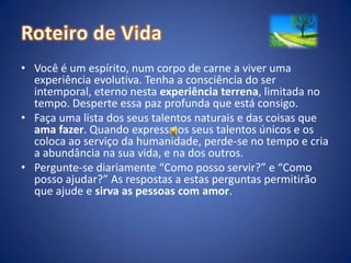 Roteiro de VidaVocê é um espírito, num corpo de carne a viver uma experiência evolutiva. Tenha a consciência do ser intemporal, eterno nesta experiência terrena, limitada no tempo. Desperte essa paz profunda que está consigo. Faça uma lista dos seus talentos naturais e das coisas que ama fazer. Quando expressa os seus talentos únicos e os coloca ao serviço da humanidade, perde-se no tempo e cria a abundância na sua vida, e na dos outros.Pergunte-se diariamente “Como posso servir?” e “Como posso ajudar?” As respostas a estas perguntas permitirão que ajude e sirva as pessoas com amor.