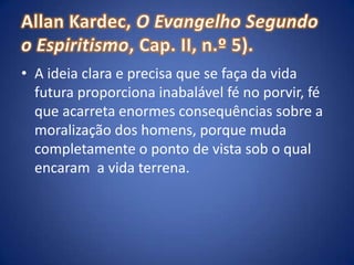 Allan Kardec, O Evangelho Segundo o Espiritismo, Cap. II, n.º 5).A ideia clara e precisa que se faça da vida futura proporciona inabalável fé no porvir, fé que acarreta enormes consequências sobre a moralização dos homens, porque muda completamente o ponto de vista sob o qual encaram  a vida terrena. 