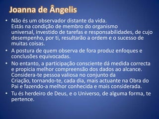 Joanna de ÂngelisNão és um observador distante da vida.Estás na condição de membro do organismo universal, investido de tarefas e responsabilidades, de cujo desempenho, por ti, resultarão a ordem e o sucesso de muitas coisas.A postura de quem observa de fora produz enfoques e conclusões equivocadas. No entanto, a participação consciente dá medida correcta e propicia melhor compreensão dos dados ao alcance.Considera-te pessoa valiosa no conjunto da Criação, tornando-te, cada dia, mais actuante na Obra do Pai e fazendo-a melhor conhecida e mais considerada. Tu és herdeiro de Deus, e o Universo, de alguma forma, te pertence.