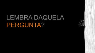 LEMBRA DAQUELA
PERGUNTA?
 