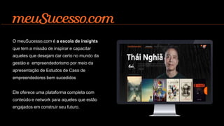 O meuSucesso.com é a escola de insights
que tem a missão de inspirar e capacitar
aqueles que desejam dar certo no mundo da
gestão e empreendedorismo por meio da
apresentação de Estudos de Caso de
empreendedores bem sucedidos
Ele oferece uma plataforma completa com
conteúdo e network para aqueles que estão
engajados em construir seu futuro.
 