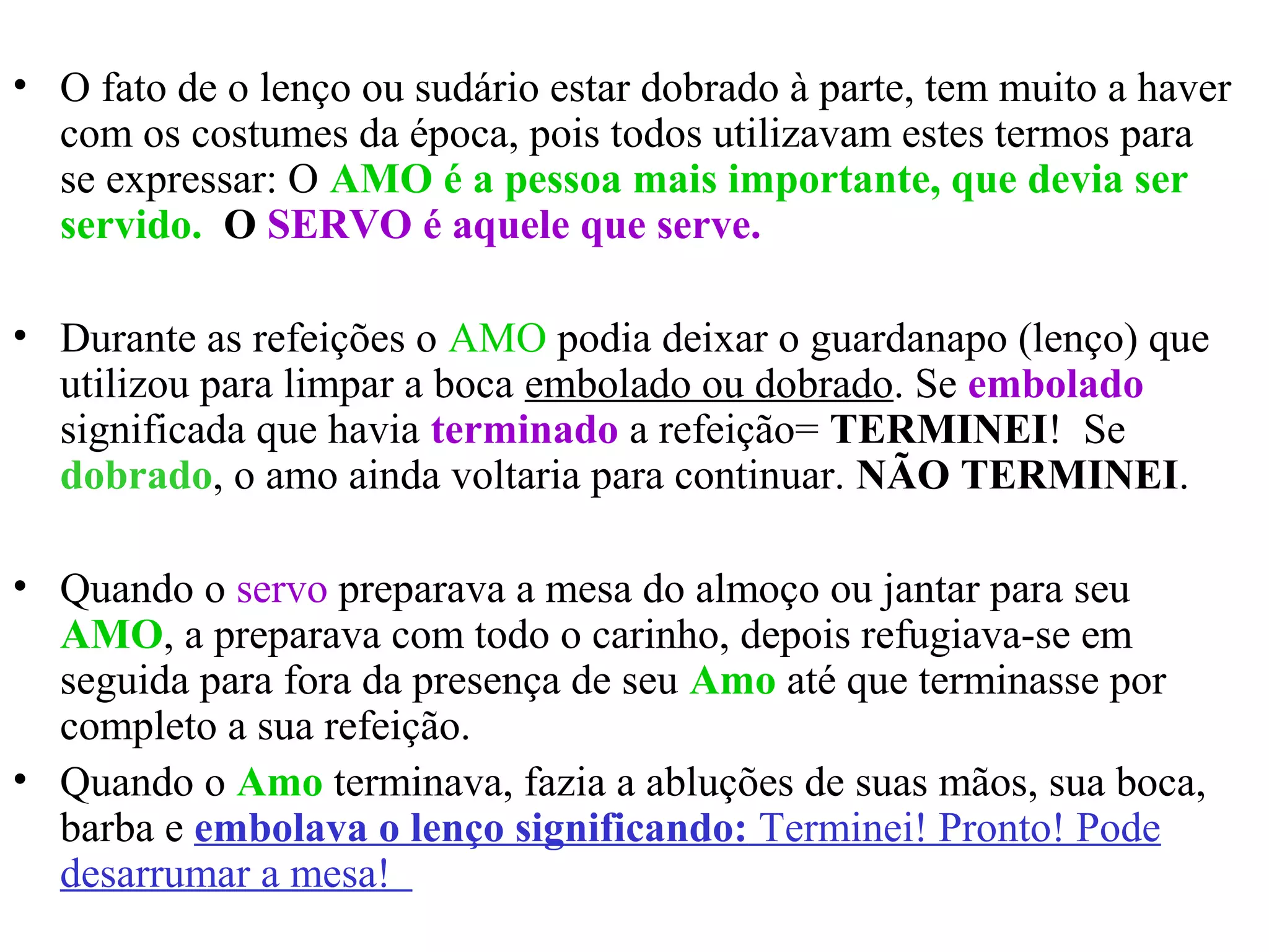 • O fato de o lenço ou sudário estar dobrado à parte, tem muito a haver
com os costumes da época, pois todos utilizavam estes termos para
se expressar: O AMO é a pessoa mais importante, que devia ser
servido. O SERVO é aquele que serve.
• Durante as refeições o AMO podia deixar o guardanapo (lenço) que
utilizou para limpar a boca embolado ou dobrado. Se embolado
significada que havia terminado a refeição= TERMINEI! Se
dobrado, o amo ainda voltaria para continuar. NÃO TERMINEI.
• Quando o servo preparava a mesa do almoço ou jantar para seu
AMO, a preparava com todo o carinho, depois refugiava-se em
seguida para fora da presença de seu Amo até que terminasse por
completo a sua refeição.
• Quando o Amo terminava, fazia a abluções de suas mãos, sua boca,
barba e embolava o lenço significando: Terminei! Pronto! Pode
desarrumar a mesa!
 