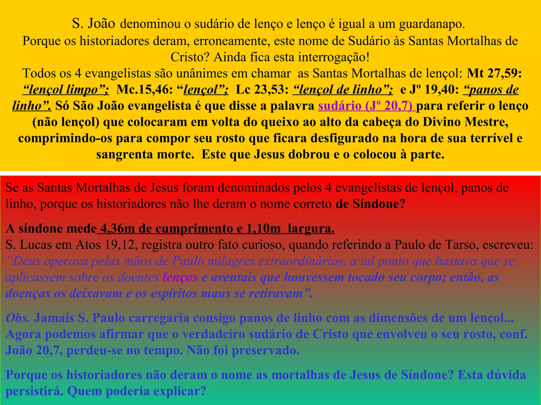 S. João denominou o sudário de lenço e lenço é igual a um guardanapo.
Porque os historiadores deram, erroneamente, este nome de Sudário às Santas Mortalhas de
Cristo? Ainda fica esta interrogação!
Todos os 4 evangelistas são unânimes em chamar as Santas Mortalhas de lençol: Mt 27,59:
“lençol limpo”; Mc.15,46: “lençol”; Lc 23,53: “lençol de linho”; e Jº 19,40: “panos de
linho”. Só São João evangelista é que disse a palavra sudário (Jº 20,7) para referir o lenço
(não lençol) que colocaram em volta do queixo ao alto da cabeça do Divino Mestre,
comprimindo-os para compor seu rosto que ficara desfigurado na hora de sua terrível e
sangrenta morte. Este que Jesus dobrou e o colocou à parte.
Se as Santas Mortalhas de Jesus foram denominados pelos 4 evangelistas de lençol, panos de
linho, porque os historiadores não lhe deram o nome correto de Síndone?
A síndone mede 4,36m de cumprimento e 1,10m largura.
S. Lucas em Atos 19,12, registra outro fato curioso, quando referindo a Paulo de Tarso, escreveu:
“Deus operava pelas mãos de Paulo milagres extraordinários, a tal ponto que bastava que se
aplicassem sobre os doentes lenços e aventais que houvessem tocado seu corpo; então, as
doenças os deixavam e os espíritos maus se retiravam”.
Obs. Jamais S. Paulo carregaria consigo panos de linho com as dimensões de um lençol...
Agora podemos afirmar que o verdadeiro sudário de Cristo que envolveu o seu rosto, conf.
João 20,7, perdeu-se no tempo. Não foi preservado.
Porque os historiadores não deram o nome as mortalhas de Jesus de Síndone? Esta dúvida
persistirá. Quem poderia explicar?
 