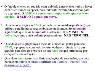 • O fato de o lenço ou sudário estar dobrado à parte, tem muito a haver
com os costumes da época, pois todos utilizavam estes termos para
se expressar: O AMO é a pessoa mais importante, que devia ser
servido. O SERVO é aquele que serve.
• Durante as refeições o AMO podia deixar o guardanapo (lenço) que
utilizou para limpar a boca embolado ou dobrado. Se embolado
significada que havia terminado a refeição= TERMINEI! Se
dobrado, o amo ainda voltaria para continuar. NÃO TERMINEI.
• Quando o servo preparava a mesa do almoço ou jantar para seu
AMO, a preparava com todo o carinho, depois refugiava-se em
seguida para fora da presença de seu Amo até que terminasse por
completo a sua refeição.
• Quando o Amo terminava, fazia a abluções de suas mãos, sua boca,
barba e embolava o lenço significando: Terminei! Pronto! Pode
desarrumar a mesa!
 