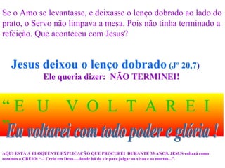 Jesus deixou o lenço dobrado (Jº 20,7)
Ele queria dizer: NÃO TERMINEI!
“ E U V O L T A R E I
”
AQUI ESTÁ A ELOQUENTE EXPLICAÇÃO QUE PROCUREI DURANTE 33 ANOS. JESUS voltará como
rezamos o CREIO: “... Creio em Deus.....donde há de vir para julgar os vivos e os mortos...”.
Se o Amo se levantasse, e deixasse o lenço dobrado ao lado do
prato, o Servo não limpava a mesa. Pois não tinha terminado a
refeição. Que aconteceu com Jesus?
 