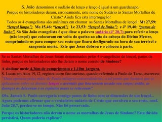 S. João denominou o sudário de lenço e lenço é igual a um guardanapo.
Porque os historiadores deram, erroneamente, este nome de Sudário às Santas Mortalhas de
Cristo? Ainda fica esta interrogação!
Todos os 4 evangelistas são unânimes em chamar as Santas Mortalhas de lençol: Mt 27,59:
“lençol limpo”; Mc.15,46: “lençol”; Lc 23,53: “lençol de linho”; e Jº 19,40: “panos de
linho”. Só São João evangelista é que disse a palavra sudário (Jº 20,7) para referir o lenço
(não lençol) que colocaram em volta do queixo ao alto da cabeça do Divino Mestre,
comprimindo-os para compor seu rosto que ficara desfigurado na hora de sua terrível e
sangrenta morte. Este que Jesus dobrou e o colocou à parte.
Se as Santas Mortalhas de Jesus foram denominados pelos 4 evangelistas de lençol, panos de
linho, porque os historiadores não lhe deram o nome correto de Síndone?
A síndone mede 4,36m de cumprimento e 1,10m largura.
S. Lucas em Atos 19,12, registra outro fato curioso, quando referindo a Paulo de Tarso, escreveu:
“Deus operava pelas mãos de Paulo milagres extraordinários, a tal ponto que bastava que se
aplicassem sobre os doentes lenços e aventais que houvessem tocado seu corpo; então, as
doenças os deixavam e os espíritos maus se retiravam”.
Obs. Jamais S. Paulo carregaria consigo panos de linho com as dimensões de um lençol...
Agora podemos afirmar que o verdadeiro sudário de Cristo que envolveu o seu rosto, conf.
João 20,7, perdeu-se no tempo. Não foi preservado.
Porque os historiadores não deram o nome as mortalhas de Jesus de Síndone? Esta dúvida
persistirá. Quem poderia explicar?
 