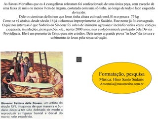 As Santas Mortalhas que os 4 evangelistas relataram foi confeccionado de uma única peça, com exceção de
uma faixa de mais ou menos 9 cm de largura, costurada com uma só linha, ao longo de todo o lado esquerdo
do tecido.
Dele os cientistas definiram que Jesus tinha altura estimado em1,81m e pesava 77 kg
Como se vê abaixo, desde século 16 já o chamava impropriamente de Sudário. Este nome já foi consagrado.
O que nos interessa é que Sudário ou Síndone foi salvo de inúmeras agressões: incêndio várias vezes, cobiças
exagerada, inundações, perseguições. etc., nestes 2000 anos, mas cuidadosamente protegido pela Divina
Providência. Ele é um presente de Cristo para nós cristãos. Dele temos a grande prova “in loco” da tortura e
sofrimento de Jesus pela nossa salvação.
Formatação, pesquisa
Música: Hino Santo Sudário
Antomaia@mastercabo.com.br
 