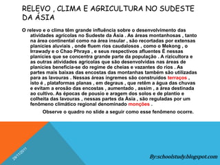 RELEVO , CLIMA E AGRICULTURA NO SUDESTE
DA ÁSIA
O relevo e o clima têm grande influência sobre o desenvolvimento das
   atividades agrícolas no Sudeste da Ásia . As áreas montanhosas , tanto
   na área continental como na área insular , são recortadas por extensas
   planícies aluviais , onde fluem rios caudalosos , como o Mekong , o
   Irrawady e o Chao Phraya , e seus respectivos afluentes É nessas
   planícies que se concentra grande parte da população . A rizicultora e
   as outras atividades agrícolas que são desenvolvidas nas áreas de
   planícies beneficia-se do regime de cheias e vazantes do rios . As
   partes mais baixas das encostas das montanhas também são utilizadas
   para as lavouras . Nessas áreas íngremes são construídos terraços ,
   isto é , plataformas planas , em degraus , que retêm a água das chuvas
   e evitam a erosão das encostas , aumentado , assim , a área destinada
   ao cultivo. As épocas de pousio e aragem dos solos e de plantio e
   colheita das lavouras , nessas partes da Ásia , são reguladas por um
   fenômeno climático regional denominado monções .
        Observe o quadro no slide a seguir como esse fenômeno ocorre.




                                                     By:schoolstudy.blogspot.com
 