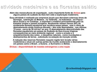 Além das monoculturas de exportação , outra importante fonte de divisas para
    alguns países do sudeste da Ásia tem sido a exploração madeireira.
Essa atividade é realizada por empresas locais que derrubam extensas áreas de
    florestas , sobretudo na Malásia , na Tailândia , na Indonésia , em Papua-
    Nova Guiné e no Camboja , e exportam a madeira principalmente para os
    Estados Unidos e países europeus. Atualmente restam menos 20% da
    exuberante floresta equatorial que recobria esses países , mas o ritmo de
    desmatamento ainda continua elevado – têm sido desmatados , nos últimos
    15 anos , cerca de 30 mil km² ao ano. O desmatamento descontrolado das
    florestas equatoriais em países do Sudeste da Ásia trouxe trágicas
    consequências ao meio ambiente regional , como a erosão e o
    empobrecimento dos solos , e desastres naturais , como inundações e
    deslizamentos de terras , sobretudo na estação da monção úmida.
   A redução das reservas florestais naquela região tem levado várias
    madeireiras a atuar em outras partes do mundo acelerando o desmatamento
    em países como o Brasil , a Guiana , o Suriname e o Belize.
Divisas : disponibilidade de moedas estrangeiras a uma nação




                                                        By:schoolstudy.blogspot.com
 