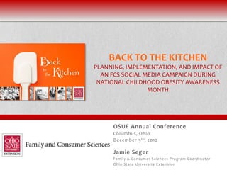 BACK TO THE KITCHEN
PLANNING, IMPLEMENTATION, AND IMPACT OF
  AN FCS SOCIAL MEDIA CAMPAIGN DURING
 NATIONAL CHILDHOOD OBESITY AWARENESS
                 MONTH




     OSUE Annual Conference
     Columbus, Ohio
     December 5 th , 2012

     Jamie Seger
     Fami ly & Consu mer Sci ences Pro gram C o o rdi nat o r
     Ohi o State Uni versi ty Ext ens i o n
 