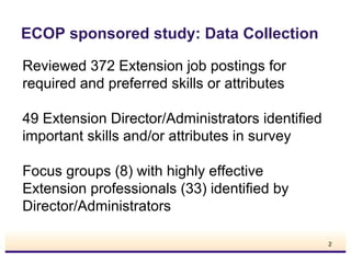 ECOP sponsored study: Data Collection
Reviewed 372 Extension job postings for
required and preferred skills or attributes
49 Extension Director/Administrators identified
important skills and/or attributes in survey
Focus groups (8) with highly effective
Extension professionals (33) identified by
Director/Administrators
2

 