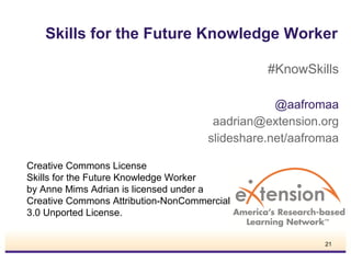Skills for the Future Knowledge Worker
#KnowSkills
@aafromaa
aadrian@extension.org
slideshare.net/aafromaa
Creative Commons License
Skills for the Future Knowledge Worker
by Anne Mims Adrian is licensed under a
Creative Commons Attribution-NonCommercial
3.0 Unported License.
21

 
