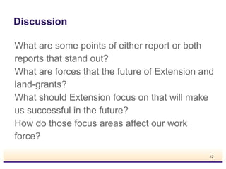 Discussion
What are some points of either report or both
reports that stand out?
What are forces that the future of Extension and
land-grants?
What should Extension focus on that will make
us successful in the future?
How do those focus areas affect our work
force?
22

 