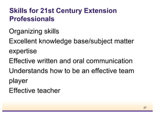 Skills for 21st Century Extension
Professionals
Organizing skills
Excellent knowledge base/subject matter
expertise
Effective written and oral communication
Understands how to be an effective team
player
Effective teacher
27

 
