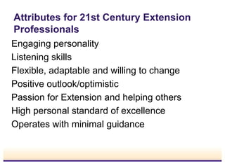 Attributes for 21st Century Extension
Professionals
Engaging personality
Listening skills
Flexible, adaptable and willing to change
Positive outlook/optimistic
Passion for Extension and helping others
High personal standard of excellence
Operates with minimal guidance

 