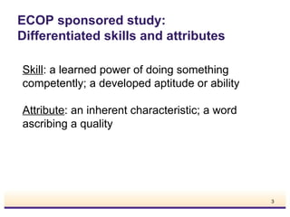 ECOP sponsored study:
Differentiated skills and attributes
Skill: a learned power of doing something
competently; a developed aptitude or ability
Attribute: an inherent characteristic; a word
ascribing a quality

3

 