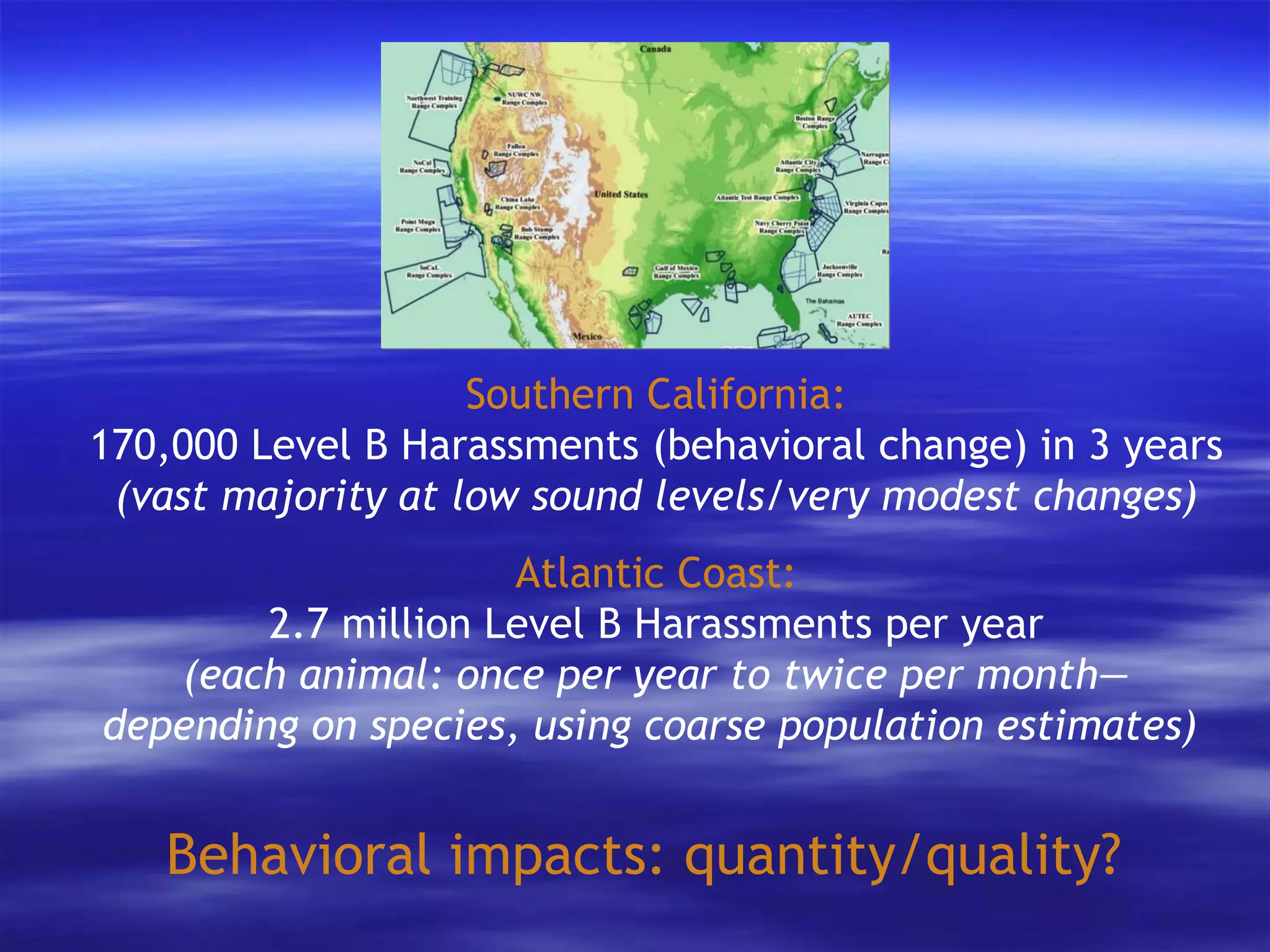 Behavioral impacts: quantity/quality? Southern California: 170,000 Level B Harassments (behavioral change) in 3 years (vast majority at low sound levels/very modest changes) Atlantic Coast: 2.7 million Level B Harassments per year (each animal: once per year to twice per month— depending on species, using coarse population estimates)   