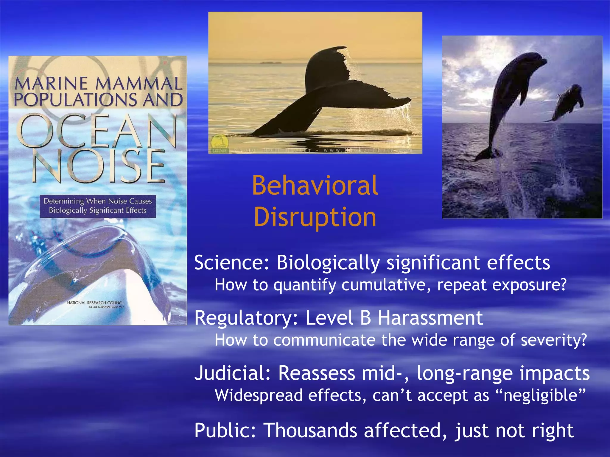 Behavioral Disruption Science: Biologically significant effects   How to quantify cumulative, repeat exposure? Regulatory: Level B Harassment   How to communicate the wide range of severity? Judicial: Reassess mid-, long-range impacts   Widespread effects, can’t accept as “negligible” Public: Thousands affected, just not right 