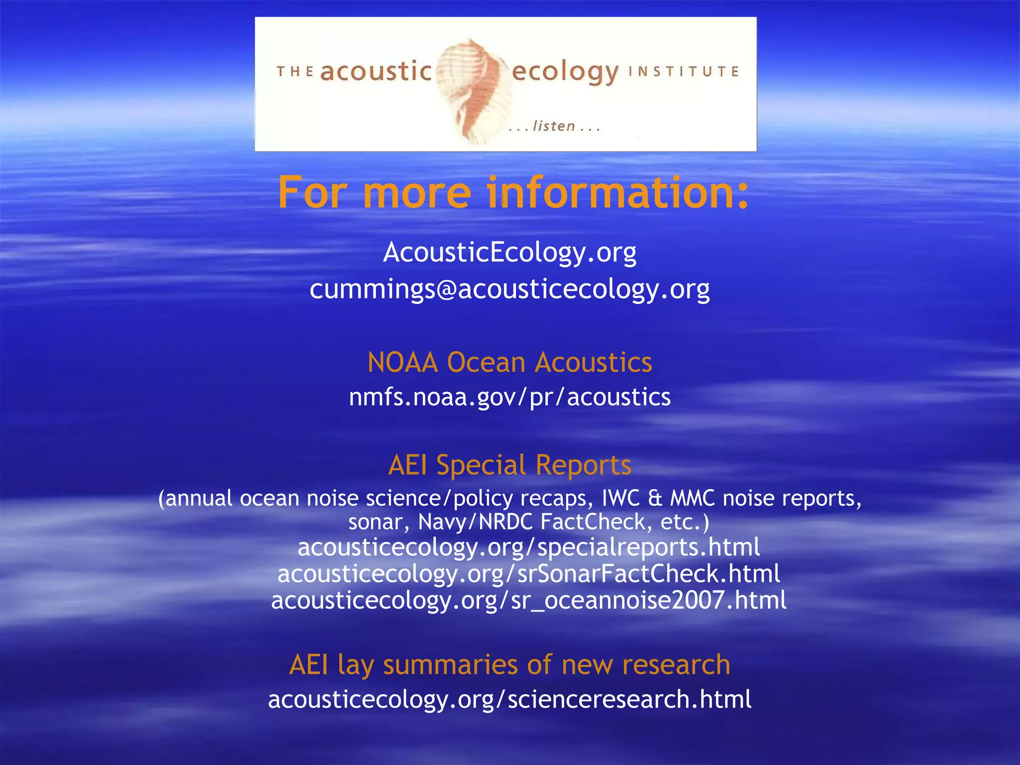 For more information: AcousticEcology.org [email_address] NOAA Ocean Acoustics nmfs.noaa.gov/pr/acoustics AEI Special Reports (annual ocean noise science/policy recaps, IWC & MMC noise reports, sonar, Navy/NRDC FactCheck, etc.) acousticecology.org/specialreports.html acousticecology.org/srSonarFactCheck.html acousticecology.org/sr_oceannoise2007.html AEI lay summaries of new research acousticecology.org/scienceresearch.html 