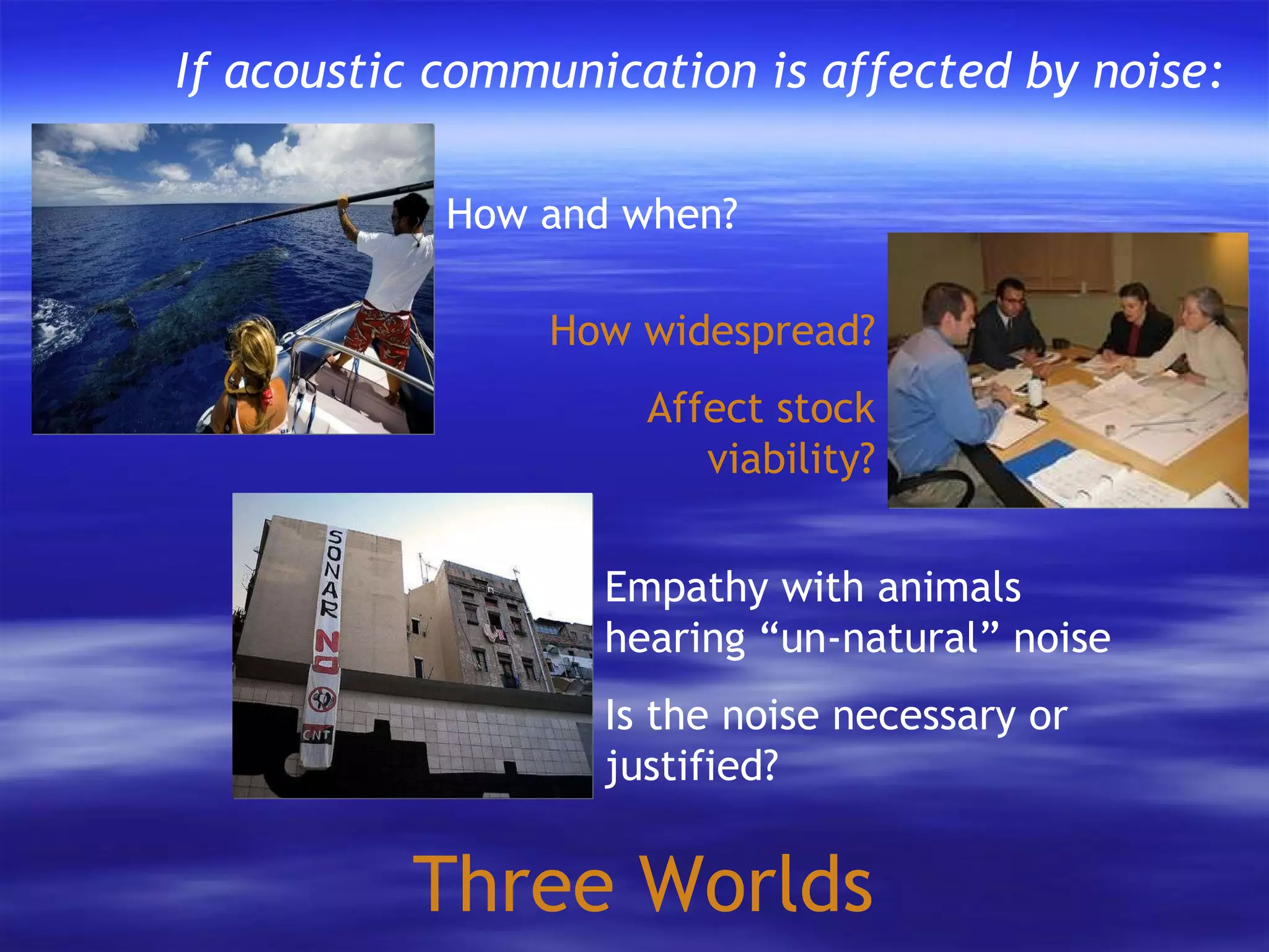 Three Worlds How and when? How widespread? Affect stock viability? If acoustic communication is affected by noise: Empathy with animals hearing “un-natural” noise Is the noise necessary or justified? 