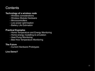 11
Contents
Technology of a wireless node
- Wireless considerations
- Wireless Module Hardware
- Mircrocontrollers
- Low power optimisation
- Battery Life Estimation
Practical Examples
- Home Temperature and Energy Monitoring
- Home energy modelling & simulation
- Heat Pump Monitoring
- Bee Hive Temperature Monitoring
The Future
- Current Hardware Prototypes
Live Demo?
 