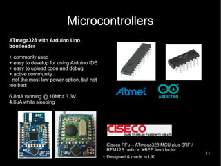 14
Microcontrollers
● Ciseco RFu – ATmega328 MCU plus SRF /
RFM12B radio in XBEE form factor
●
Designed & made in UK
ATmega328 with Arduino Uno
bootloader
+ commonly used
+ easy to develop for using Arduino IDE
+ easy to upload code and debug
+ active community
- not the most low power option, but not
too bad:
6.8mA running @ 16Mhz 3.3V
4.6uA while sleeping
 