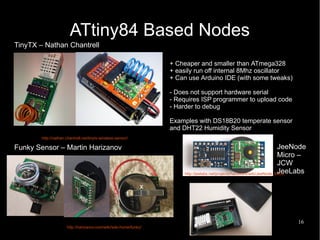 16
http://nathan.chantrell.net/tinytx-wireless-sensor/
ATtiny84 Based Nodes
x
http://harizanov.com/wiki/wiki-home/funky/
http://jeelabs.net/projects/hardware/wiki/JeeNode_Micro
+ Cheaper and smaller than ATmega328
+ easily run off internal 8Mhz oscillator
+ Can use Arduino IDE (with some tweaks)
- Does not support hardware serial
- Requires ISP programmer to upload code
- Harder to debug
Examples with DS18B20 temperate sensor
and DHT22 Humidity Sensor
TinyTX – Nathan Chantrell
Funky Sensor – Martin Harizanov JeeNode
Micro –
JCW
JeeLabs
 