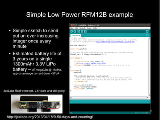 18
Simple Low Power RFM12B example
● Simple sketch to send
out an ever increasing
integer once every
minute
●
Estimated battery life of
3 years on a single
1300mAhr 3.3V LiPo
battery – ATmega328 @ 16Mhz,
approx average current draw <57uA
http://jeelabs.org/2013/04/18/9-50-days-and-counting/
JeeLabs Real word test, 2.5 years and still going!
 