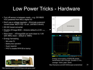 20
Low Power Tricks - Hardware
● Turn off sensor in-between reads – e.g. DS18B20
VCC powered from MCU digital I/O
●
Don't use a voltage regulator – Eliminate quiescent
current draw: MCP1702 1.6 uA , LM7805 5-8mA!)
●
DC-DC boost converter
●
Disable ATmega BOD – Arduino default is 2.6V (Brown
Out Detection)
●
Slow down – ATmega328 can work down to 1.8V
with 4Mhz clock – default is 16Mhz
● Energy harvesting
– Mini solar PV
– Battery less operation
– Super capacitor
– PFET to disable RFM12B at startup
Energy consumption of RFM12B packet
transmission with ATtiny84. Duration 5.7ms,
average: 10mA, peak 25mA
http://jeelabs.org/2010/09/03/jeenode-goes-solar/
http://harizanov.com/2013/04/scope-screenshots/
 
