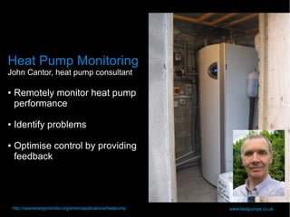 28
Heat Pump Monitoring
John Cantor, heat pump consultant
● Remotely monitor heat pump
performance
● Identify problems
● Optimise control by providing
feedback
www.heatpumps.co.ukhttp://openenergymonitor.org/emon/applications/heatpump
 