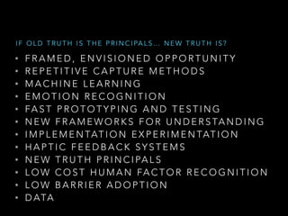 • F R A M E D , E N V I S I O N E D O P P O R T U N I T Y
• R E P E T I T I V E C A P T U R E M E T H O D S
• M A C H I N E L E A R N I N G
• E M O T I O N R E C O G N I T I O N
• FA S T P R O T O T Y P I N G A N D T E S T I N G
• N E W F R A M E W O R K S F O R U N D E R S TA N D I N G
• I M P L E M E N TAT I O N E X P E R I M E N TAT I O N
• H A P T I C F E E D B A C K S Y S T E M S
• N E W T R U T H P R I N C I PA L S
• L O W C O S T H U M A N FA C T O R R E C O G N I T I O N
• L O W B A R R I E R A D O P T I O N
• D ATA
I F O L D T R U T H I S T H E P R I N C I PA L S … N E W T R U T H I S ?
 