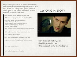 MY ORIGIN STORY
Origin story: youngest of six, raised by professor,
does automotive research at age 13, learns to love
data, makes $$$ selling video games, works in
anime, goes to film school, learns how to make
software, builds research tools…
- 2008 wins first Startup Weekend in CBUS, $50k
- 2009 startup bs, jump ship, start Big Kitty Labs (BKL)
- 2010 make up own lean methodology to
making things, get cited in
StartupWeekend book, made stuff, land on
TechCrunch (ChumpDump, Hashparty,
ParsePlz, research apps)
- 2011 recruited to work at Ohio State, recreate BKL inside
-
- 2011 to 2015 continue BKL on side make for hire
- 2011 to 2015 crank out 15 startups for Ohio State
- 2016 jump to BKL full time
- work with a lot (40+ startups)
- help create events (WakeupStartup, hackathon’s, etc)
- 2017 realize i’m a steward of possible
Dan Rockwell (not my pic)
dan@bigkittylabs.com
@floozyspeak on twitter/instagram
 