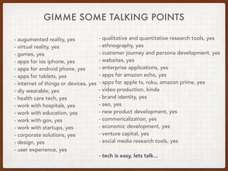 GIMME SOME TALKING POINTS
- augumented reality, yes
- virtual reality, yes
- games, yes
- apps for ios iphone, yes
- apps for android phone, yes
- apps for tablets, yes
- internet of things or devices, yes
- diy wearable, yes
- health care tech, yes
- work with hospitals, yes
- work with education, yes
- work with gov, yes
- work with startups, yes
- corporate solutions, yes
- design, yes
- user experience, yes
- qualitative and quantitative research tools, yes
- ethnography, yes
- customer journey and persona development, yes
- websites, yes
- enterprise applications, yes
- apps for amazon echo, yes
- apps for apple tv, roku, amazon prime, yes
- video production, kinda
- brand identity, yes
- seo, yes
- new product development, yes
- commericalization, yes
- economic development, yes 
- venture capital, yes 
- social media research tools, yes
- tech is easy, lets talk...
 