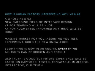 A W H O L E N E W U X
N E W E M E R G I N G F I E L D O F I N T E R FA C E D E S I G N
V R F O R T R A I N I N G W I L L B E H U G E
A R F O R A U G M E N T E D I N F O R M E D A N Y T H I N G W I L L B E
H U G E
M A S S I V E M A R K E T F O R Y O U , A S S U M I N G Y O U T E S T,
E X P E R I M E N T, B U I L D T H E N E W K N O W L E D G E
E V E RY T H I N G I S N E W I N A R A N D V R , E V E RY T H I N G
A L L R U L E S C A N B E B R O K E N A N D R E B U I LT
O L D T R U T H I S G O O D B U T F U T U R E E X P E R I E N C E W I L L B E
B A S E D O N C A P T U R E D , T E S T E D , R E P E ATA B L E , I M M E R S I V E ,
I N T E R A C T I V E , O L D T R U T H
H O W I S H U M A N FA C T O R S I N T E R S E C T I N G W I T H V R & A R
 