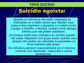 Suicídio egoísta:
Quando os indivíduos não estão integrados às
instituições ou a redes sociais que regulam suas
ações e lhes imprimam a disciplina e a ordem (como
a igreja, o trabalho, a família), acabam tendo desejos
infinitos que não podem satisfazer;
Os homens estão mais inclinados ao suicídio quando
não estão integrados num grupo social, quando seus
desejos não podem ser reduzidos à autoridade e à
força impostos pelo grupo;
Os indivíduos pensam essencialmente em si mesmos,
sofrendo com depressão, melancolia e outros
sentimentos.
TIPOS SUICÍDIO
 